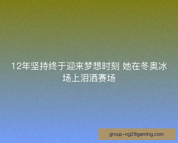 12年坚持终于迎来梦想时刻 她在冬奥冰场上泪洒赛场